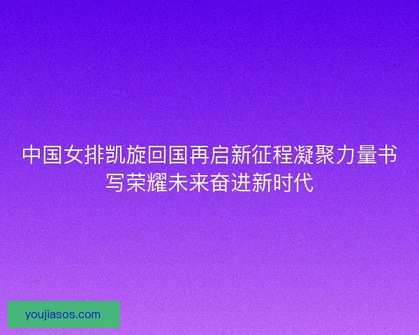 中国女排凯旋回国再启新征程凝聚力量书写荣耀未来奋进新时代